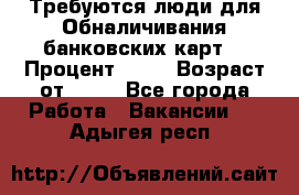 Требуются люди для Обналичивания банковских карт  › Процент ­ 25 › Возраст от ­ 18 - Все города Работа » Вакансии   . Адыгея респ.